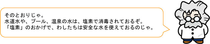 そのとおりじゃ。 水道水や、プール、温泉の水は、塩素で消毒されておるぞ。 「塩素」のおかげで、わしたちは安全な水を使えておるのじゃ。 