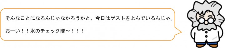 そんなことになるんじゃなかろうかと、今日はゲストをよんでいるんじゃ。 おーい！！水のチェック隊～！！！ 