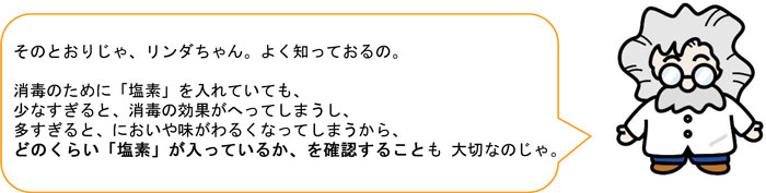 そのとおりじゃ、リンダちゃん。よく知っておるの。 消毒のために「塩素」を入れていても、 少なすぎると、消毒の効果がへってしまうし、 多すぎると、においや味がわるくなってしまうから、 どのくらい「塩素」が入っているか、を確認することも 大切なのじゃ。