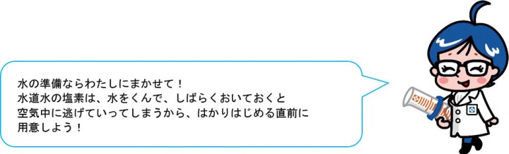 水の準備ならわたしにまかせて！ 水道水の塩素は、水をくんで、しばらくおいておくと 空気中に逃げていってしまうから、はかりはじめる直前に 用意しよう！ 