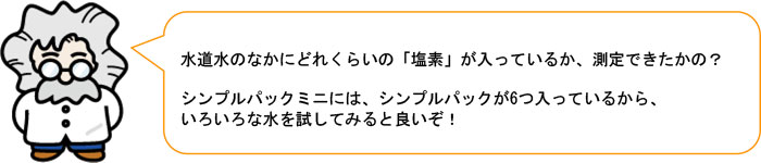 水道水のなかにどれくらいの「塩素」が入っているか、測定できたかの？ シンプルパックミニには、シンプルパックが6つ入っているから、 いろいろな水を試してみると良いぞ！ 