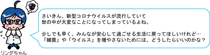 さいきん、新型コロナウイルスが流行していて 世の中が大変なことになってしまっているよね。 少しでも早く、みんなが安心して過ごせる生活に戻ってほしいけれど… 「細菌」や「ウイルス」を増やさないためには、どうしたらいいのかな？ 