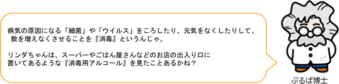 病気の原因になる「細菌」や「ウイルス」をころしたり、元気をなくしたりして、 数を増えなくさせることを『消毒』というんじゃ。 リンダちゃんは、スーパーやごはん屋さんなどのお店の出入り口に 置いてあるような『消毒用アルコール』を見たことあるかね？ 