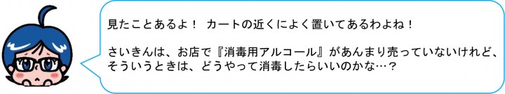 見たことあるよ！ カートの近くによく置いてあるわよね！ さいきんは、お店で『消毒用アルコール』があんまり売っていないけれど、 そういうときは、どうやって消毒したらいいのかな…？ 