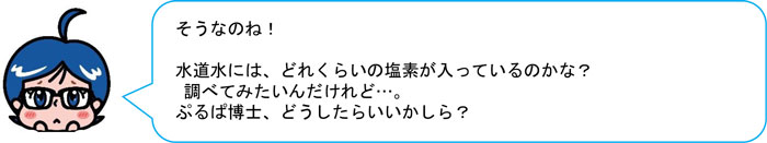 そうなのね！ 水道水には、どれくらいの塩素が入っているのかな？ 調べてみたいんだけれど…。 ぷるぱ博士、どうしたらいいかしら？ 