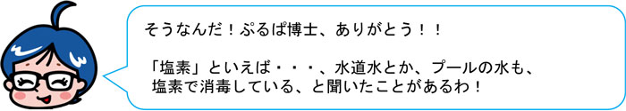 そうなんだ！ぷるぱ博士、ありがとう！！ 「塩素」といえば・・・、水道水とか、プールの水も、 塩素で消毒している、と聞いたことがあるわ！ 