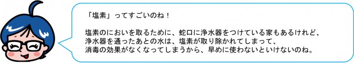 「塩素」ってすごいのね！ 塩素のにおいを取るために、蛇口に浄水器をつけている家もあるけれど、 浄水器を通ったあとの水は、塩素が取り除かれてしまって、消毒の効果がなくなってしまうから、早めに使わないといけないのね。 