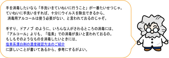 手を消毒したいなら「手洗いをていねいに行うこと」が一番たいせつじゃ。 ていねいに手洗いをすれば、十分にウイルスを除去できるから、 消毒用アルコールは使う必要がない、と言われておるのじゃぞ。 手すり、ドアノブ のように、いろんな人がさわるところの消毒には、 「アルコール」よりも、「塩素」での消毒が良いと言われておるの。 もしもそのようなものを消毒したいときには、 塩素系漂白剤の濃度確認方法のご紹介 に詳しいことが書いてあるから、参考にするがよい。 